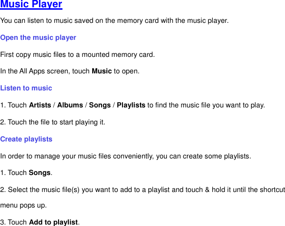 Music Player You can listen to music saved on the memory card with the music player.   Open the music player First copy music files to a mounted memory card.   In the All Apps screen, touch Music to open.   Listen to music   1. Touch Artists / Albums / Songs / Playlists to find the music file you want to play. 2. Touch the file to start playing it.   Create playlists In order to manage your music files conveniently, you can create some playlists. 1. Touch Songs.     2. Select the music file(s) you want to add to a playlist and touch &amp; hold it until the shortcut menu pops up. 3. Touch Add to playlist. 
