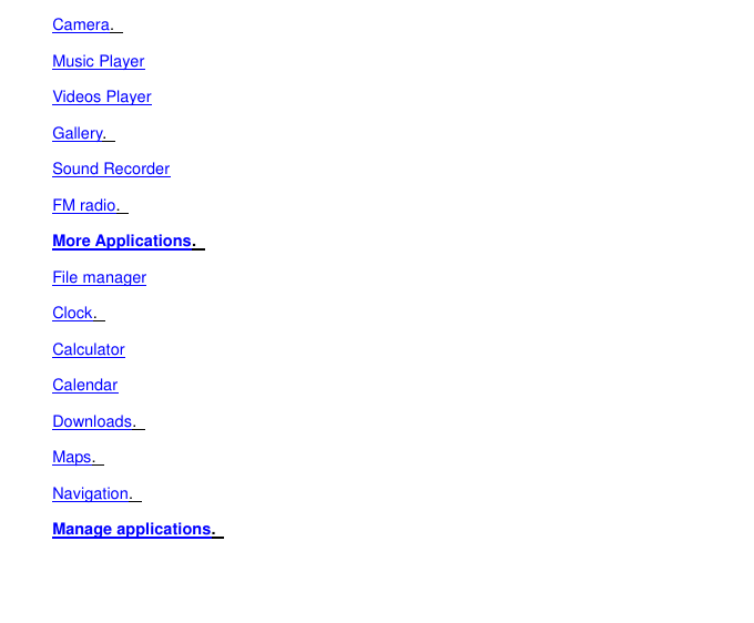 Camera.   Music Player Videos Player Gallery.   Sound Recorder FM radio.   More Applications.   File manager Clock.   Calculator Calendar Downloads.   Maps.   Navigation.   Manage applications.   