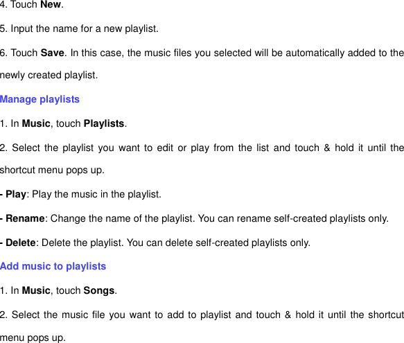 4. Touch New. 5. Input the name for a new playlist. 6. Touch Save. In this case, the music files you selected will be automatically added to the newly created playlist.   Manage playlists 1. In Music, touch Playlists. 2. Select  the playlist  you  want  to  edit  or  play from  the list  and  touch  &amp;  hold it  until  the shortcut menu pops up.   - Play: Play the music in the playlist.   - Rename: Change the name of the playlist. You can rename self-created playlists only.       - Delete: Delete the playlist. You can delete self-created playlists only.   Add music to playlists   1. In Music, touch Songs.   2. Select the music file you want to add to playlist and touch &amp;  hold it until the shortcut menu pops up.   