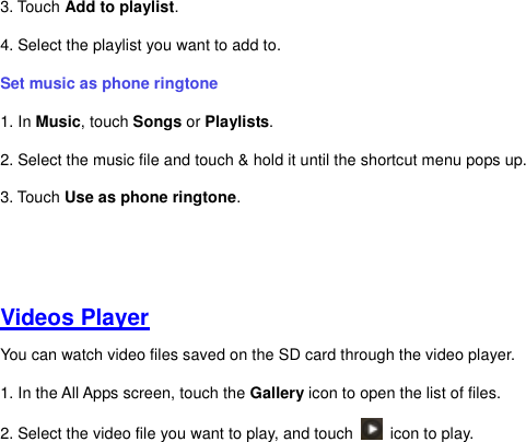 3. Touch Add to playlist.   4. Select the playlist you want to add to.   Set music as phone ringtone   1. In Music, touch Songs or Playlists. 2. Select the music file and touch &amp; hold it until the shortcut menu pops up.   3. Touch Use as phone ringtone.     Videos Player You can watch video files saved on the SD card through the video player. 1. In the All Apps screen, touch the Gallery icon to open the list of files.   2. Select the video file you want to play, and touch    icon to play.         