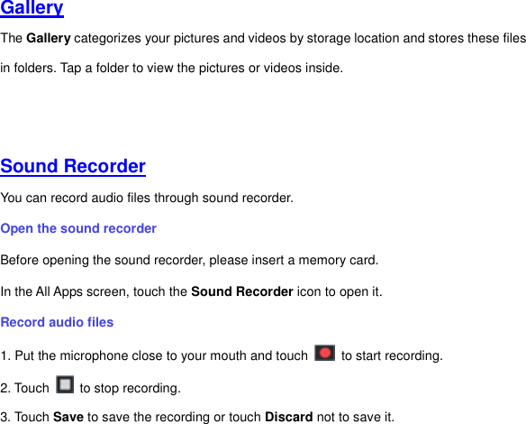 Gallery  The Gallery categorizes your pictures and videos by storage location and stores these files in folders. Tap a folder to view the pictures or videos inside.     Sound Recorder  You can record audio files through sound recorder.   Open the sound recorder   Before opening the sound recorder, please insert a memory card.   In the All Apps screen, touch the Sound Recorder icon to open it.   Record audio files   1. Put the microphone close to your mouth and touch    to start recording.   2. Touch    to stop recording. 3. Touch Save to save the recording or touch Discard not to save it. 