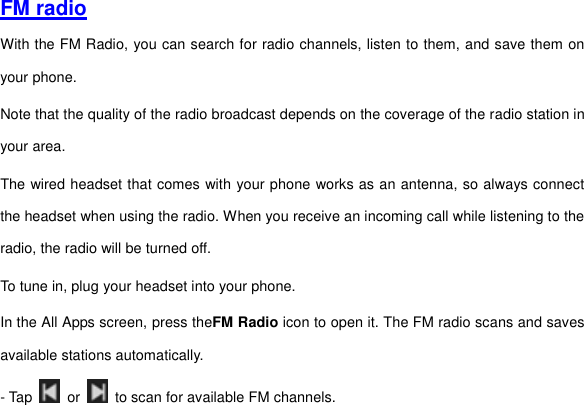     FM radio With the FM Radio, you can search for radio channels, listen to them, and save them on your phone. Note that the quality of the radio broadcast depends on the coverage of the radio station in your area.   The wired headset that comes with your phone works as an antenna, so always connect the headset when using the radio. When you receive an incoming call while listening to the radio, the radio will be turned off. To tune in, plug your headset into your phone. In the All Apps screen, press theFM Radio icon to open it. The FM radio scans and saves available stations automatically. - Tap    or    to scan for available FM channels. 