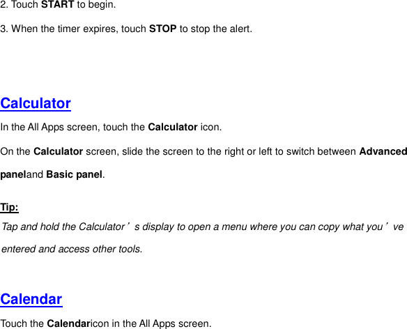 2. Touch START to begin. 3. When the timer expires, touch STOP to stop the alert.     Calculator In the All Apps screen, touch the Calculator icon. On the Calculator screen, slide the screen to the right or left to switch between Advanced paneland Basic panel. Tip: Tap and hold the Calculator’s display to open a menu where you can copy what you’ve entered and access other tools.   Calendar Touch the Calendaricon in the All Apps screen. 