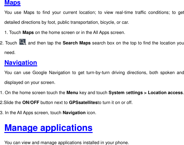 Maps You  use  Maps  to  find  your  current  location;  to  view  real-time  traffic  conditions;  to  get detailed directions by foot, public transportation, bicycle, or car. 1. Touch Maps on the home screen or in the All Apps screen. 2. Touch  , and then tap the Search Maps search box on the top to find the location you need. Navigation You  can  use  Google  Navigation  to  get  turn-by-turn  driving  directions,  both  spoken  and displayed on your screen. 1. On the home screen touch the Menu key and touch System settings &gt; Location access. 2.Slide the ON/OFF button next to GPSsatellitesto turn it on or off. 3. In the All Apps screen, touch Navigation icon.     Manage applications You can view and manage applications installed in your phone.   
