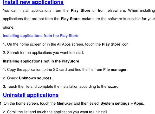 Install new applications You  can  install  applications  from  the  Play  Store  or  from  elsewhere.  When  installing applications that are not from the Play Store, make sure the software is suitable for your phone.   Installing applications from the Play Store 1. On the home screen or in the All Apps screen, touch the Play Store icon.   2. Search for the applications you want to install.   Installing applications not in the PlayStore   1. Copy the application to the SD card and find the file from File manager.  2. Check Unknown sources. 3. Touch the file and complete the installation according to the wizard. Uninstall applications 1. On the home screen, touch the Menukey and then select System settings &gt; Apps.   2. Scroll the list and touch the application you want to uninstall.       