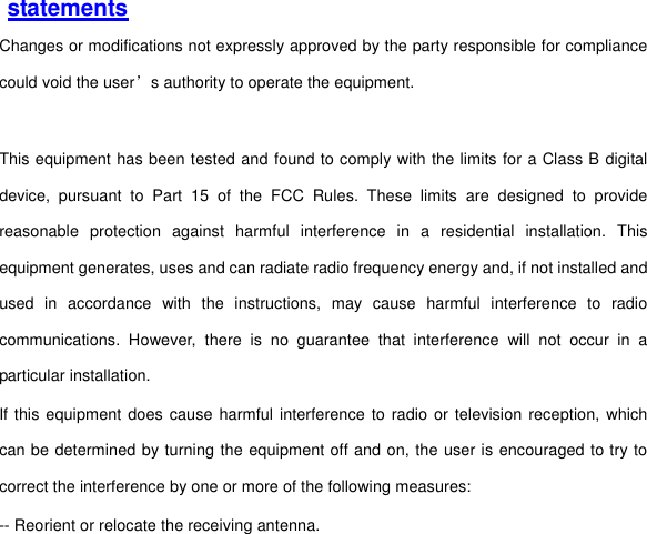  statements Changes or modifications not expressly approved by the party responsible for compliance could void the user’s authority to operate the equipment.  This equipment has been tested and found to comply with the limits for a Class B digital device,  pursuant  to  Part  15  of  the  FCC  Rules.  These  limits  are  designed  to  provide reasonable  protection  against  harmful  interference  in  a  residential  installation.  This equipment generates, uses and can radiate radio frequency energy and, if not installed and used  in  accordance  with  the  instructions,  may  cause  harmful  interference  to  radio communications.  However,  there  is  no  guarantee  that  interference  will  not  occur  in  a particular installation. If this equipment does cause harmful interference to radio or television  reception, which can be determined by turning the equipment off and on, the user is encouraged to try to correct the interference by one or more of the following measures: -- Reorient or relocate the receiving antenna. 