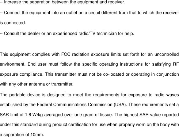 -- Increase the separation between the equipment and receiver. -- Connect the equipment into an outlet on a circuit different from that to which the receiver is connected. -- Consult the dealer or an experienced radio/TV technician for help.  This equipment complies with FCC radiation exposure limits set forth for an uncontrolled environment.  End  user  must  follow  the  specific  operating  instructions  for  satisfying  RF exposure compliance. This transmitter must not be co-located or operating in conjunction with any other antenna or transmitter. The  portable  device  is designed to  meet  the requirements for  exposure to  radio  waves established by the Federal Communications Commission (USA). These requirements set a SAR limit of 1.6 W/kg averaged over one gram of tissue. The highest SAR value reported under this standard during product certification for use when properly worn on the body with a separation of 10mm. 
