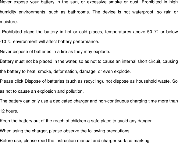 Never  expose  your  battery  in  the  sun,  or  excessive  smoke  or  dust.  Prohibited  in  high humidity  environments,  such  as  bathrooms.  The  device  is  not  waterproof,  so  rain  or moisture.   Prohibited  place  the battery in hot  or cold  places,  temperatures  above  50  ℃  or below -10 ℃ environment will affect battery performance. Never dispose of batteries in a fire as they may explode. Battery must not be placed in the water, so as not to cause an internal short circuit, causing the battery to heat, smoke, deformation, damage, or even explode. Please click Dispose of batteries (such as recycling), not dispose as household waste. So as not to cause an explosion and pollution. The battery can only use a dedicated charger and non-continuous charging time more than 12 hours. Keep the battery out of the reach of children a safe place to avoid any danger. When using the charger, please observe the following precautions. Before use, please read the instruction manual and charger surface marking. 