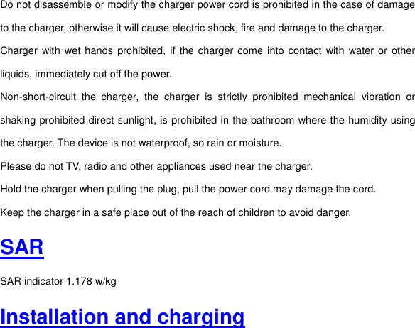 Do not disassemble or modify the charger power cord is prohibited in the case of damage to the charger, otherwise it will cause electric shock, fire and damage to the charger. Charger  with  wet  hands prohibited,  if  the  charger come into contact  with  water or other liquids, immediately cut off the power. Non-short-circuit  the  charger,  the  charger  is  strictly  prohibited  mechanical  vibration  or shaking prohibited direct sunlight, is prohibited in the bathroom where the humidity using the charger. The device is not waterproof, so rain or moisture. Please do not TV, radio and other appliances used near the charger. Hold the charger when pulling the plug, pull the power cord may damage the cord. Keep the charger in a safe place out of the reach of children to avoid danger. SAR SAR indicator 1.178 w/kg Installation and charging 