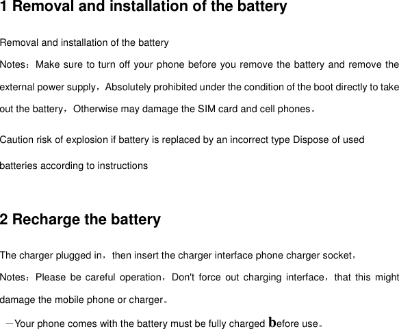 1 Removal and installation of the battery Removal and installation of the battery Notes：Make sure to turn off your phone before you remove the battery and remove the external power supply，Absolutely prohibited under the condition of the boot directly to take out the battery，Otherwise may damage the SIM card and cell phones。 Caution risk of explosion if battery is replaced by an incorrect type Dispose of used batteries according to instructions  2 Recharge the battery The charger plugged in，then insert the charger interface phone charger socket， Notes：Please  be careful operation，Don&apos;t  force  out  charging  interface，that  this might damage the mobile phone or charger。  －Your phone comes with the battery must be fully charged before use。 