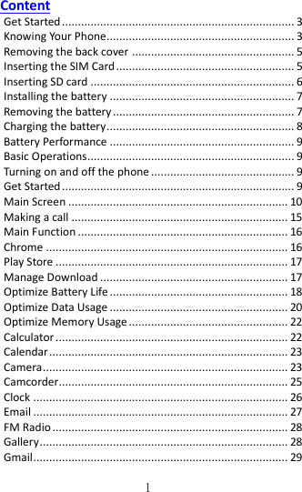   1 Content Get Started ......................................................................... 3 Knowing Your Phone........................................................... 3 Removing the back cover ................................................... 5 Inserting the SIM Card ........................................................ 5 Inserting SD card ................................................................ 6 Installing the battery .......................................................... 7 Removing the battery ......................................................... 7 Charging the battery ........................................................... 8 Battery Performance .......................................................... 9 Basic Operations ................................................................. 9 Turning on and off the phone ............................................. 9 Get Started ......................................................................... 9 Main Screen ..................................................................... 10 Making a call .................................................................... 15 Main Function .................................................................. 16 Chrome ............................................................................ 16 Play Store ......................................................................... 17 Manage Download ........................................................... 17 Optimize Battery Life ........................................................ 18 Optimize Data Usage ........................................................ 20 Optimize Memory Usage .................................................. 22 Calculator ......................................................................... 22 Calendar ........................................................................... 23 Camera ............................................................................. 23 Camcorder........................................................................ 25 Clock ................................................................................ 26 Email ................................................................................ 27 FM Radio .......................................................................... 28 Gallery .............................................................................. 28 Gmail ................................................................................ 29 