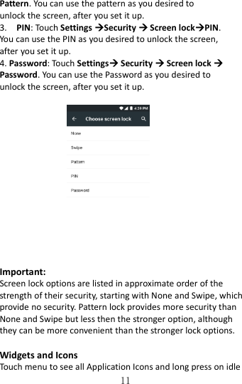   11 Pattern. You can use the pattern as you desired to unlock the screen, after you set it up. 3.    PIN: Touch Settings Security  Screen lockPIN. You can use the PIN as you desired to unlock the screen, after you set it up. 4. Password: Touch Settings Security  Screen lock  Password. You can use the Password as you desired to unlock the screen, after you set it up.    Important: Screen lock options are listed in approximate order of the strength of their security, starting with None and Swipe, which provide no security. Pattern lock provides more security than None and Swipe but less then the stronger option, although they can be more convenient than the stronger lock options.  Widgets and Icons  Touch menu to see all Application Icons and long press on idle 