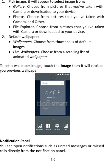   13 1. Pick image, it will appear to select image from:  Gallery.  Choose  from  pictures  that  you&apos;ve  taken with Camera or downloaded to your device.  Photos.  Choose  from  pictures  that  you&apos;ve  taken  with Camera, and Other.  File  Explorer.  Choose  from  pictures  that  you&apos;ve  taken with Camera or downloaded to your device. 2. Default wallpaper:  Wallpapers. Choose from thumbnails of default images.  Live Wallpapers. Choose from a scrolling list of animated wallpapers.  To set a wallpaper image, touch the image then it will replace you previous wallpaper.   Notification Panel You can open notifications such as unread messages or missed calls directly from the notification panel.  