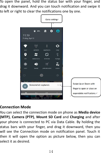   14  To  open  the  panel,  hold  the  status  bar  with  your  finger,  and drag it downward. And you can touch notification and swipe it to left or right to clear the notifications one by one.                 Connection Mode You can select the connection mode on phone as Media device (MTP), Camera (PTP), Mount SD Card and Charging and after your phone is connected to PC via Data Cable. By holding the status  bars with  your  finger, and  drag  it downward, then  you will  see  the  Connection  mode  on  notification  panel.  Touch  it then  it  will  open  the  option  as  picture  below,  then  you  can select it as desired. 