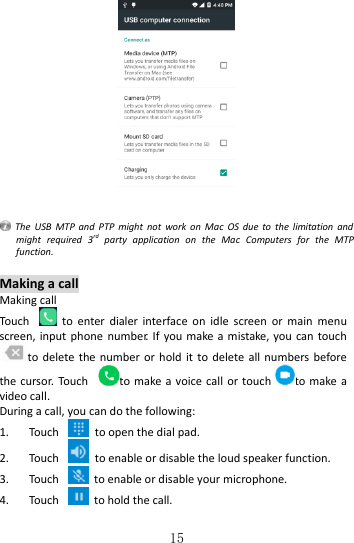   15     The  USB  MTP  and  PTP might  not  work  on  Mac  OS due  to  the  limitation  and might  required  3rd  party  application  on  the  Mac  Computers  for  the  MTP function.  Making a call Making call Touch    to  enter  dialer  interface  on  idle  screen  or  main  menu screen, input  phone number.  If you make a  mistake, you  can touchto delete the number or hold it to  delete all numbers before the cursor.  Touch  to make a voice call or touch to make a video call. During a call, you can do the following: 1. Touch    to open the dial pad. 2. Touch    to enable or disable the loud speaker function. 3. Touch    to enable or disable your microphone. 4. Touch    to hold the call. 