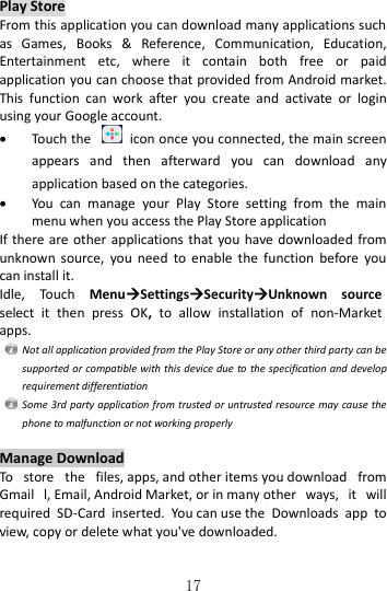   17 Play Store From this application you can download many applications such as  Games,  Books  &amp;  Reference,  Communication,  Education, Entertainment  etc,  where  it  contain  both  free  or  paid application you can choose that provided from Android market. This  function  can  work  after  you  create  and  activate  or  login using your Google account.  Touch the    icon once you connected, the main screen appears  and  then  afterward  you  can  download  any application based on the categories.  You  can  manage  your  Play  Store  setting  from  the  main menu when you access the Play Store application If there are  other  applications that you have  downloaded from unknown  source,  you  need  to  enable  the  function  before  you can install it.   Idle,  Touch  MenuSettingsSecurityUnknown  source select  it  then  press  OK,  to  allow  installation  of  non-Market apps.   Not all application provided from the Play Store or any other third party can be supported or compatible with this device due to the specification and develop requirement differentiation   Some 3rd party application from trusted or untrusted resource may cause the phone to malfunction or not working properly  Manage Download To  store  the  files, apps, and other items you download  from Gmail  l, Email, Android Market, or in many other  ways,  it  will required  SD-Card  inserted.  You can use the  Downloads  app  to view, copy or delete what you&apos;ve downloaded.  