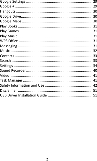   2 Google Settings ................................................................ 29 Google + ........................................................................... 29 Hangouts .......................................................................... 30 Google Drive..................................................................... 30 Google Maps .................................................................... 30 Play Books ........................................................................ 31 Play Games ....................................................................... 31 Play Music ........................................................................ 31 WPS Office ....................................................................... 31 Messaging ........................................................................ 31 Music ............................................................................... 32 Contacts ........................................................................... 33 Search .............................................................................. 33 Settings ............................................................................ 34 Sound Recorder ................................................................ 40 Video ................................................................................ 41 Task Manager ................................................................... 41 Safety Information and Use .............................................. 42 Disclaimer ........................................................................ 51 USB Driver Installation Guide ........................................... 51       