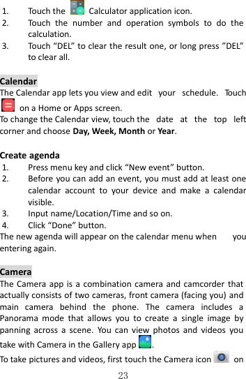   23 1. Touch the    Calculator application icon. 2. Touch  the  number  and  operation  symbols  to  do  the calculation. 3. Touch “DEL” to clear the result one, or long press ”DEL” to clear all.  Calendar The Calendar app lets you view and edit  your  schedule.  Touch  on a Home or Apps screen. To change the Calendar view, touch the  date  at  the  top  left corner and choose Day, Week, Month or Year.  Create agenda 1. Press menu key and click “New event” button. 2. Before you can add an event, you must add at least one calendar  account  to  your  device  and  make  a  calendar visible. 3. Input name/Location/Time and so on. 4. Click “Done” button. The new agenda will appear on the calendar menu when  you entering again.  Camera The Camera app is a combination  camera  and  camcorder  that actually consists of two cameras, front camera (facing you) and main  camera  behind  the  phone.  The  camera  includes  a Panorama  mode  that  allows  you  to  create  a  single  image  by panning  across  a  scene.  You  can  view  photos  and  videos  you take with Camera in the Gallery app . To take pictures and videos, first touch the Camera icon   on 