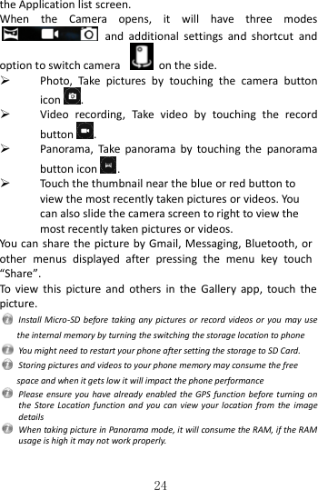   24 the Application list screen. When  the  Camera  opens,  it  will  have  three  modes  and  additional  settings  and  shortcut  and option to switch camera    on the side.  Photo,  Take  pictures  by  touching  the  camera  button icon .  Video  recording,  Take  video  by  touching  the  record button .  Panorama,  Take  panorama  by  touching  the  panorama button icon .  Touch the thumbnail near the blue or red button to view the most recently taken pictures or videos. You can also slide the camera screen to right to view the most recently taken pictures or videos. You can share the  picture by Gmail, Messaging, Bluetooth, or other  menus  displayed  after  pressing  the  menu  key  touch “Share”. To  view  this  picture  and  others  in  the  Gallery  app,  touch  the picture.   Install Micro-SD before  taking any  pictures or  record videos  or you may use the internal memory by turning the switching the storage location to phone   You might need to restart your phone after setting the storage to SD Card.   Storing pictures and videos to your phone memory may consume the free space and when it gets low it will impact the phone performance   Please ensure  you have  already enabled the GPS  function before  turning on the  Store Location  function and  you  can view your  location from  the image details     When taking picture in Panorama mode, it will consume the RAM, if the RAM usage is high it may not work properly.  