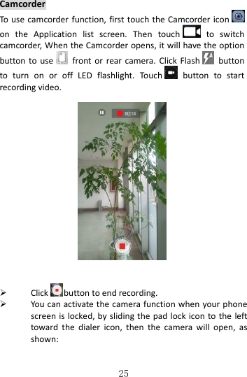   25 Camcorder To use camcorder function,  first touch the  Camcorder iconon  the  Application  list  screen.  Then  touch   to  switch camcorder, When the Camcorder opens, it will have the option button to use   front  or  rear  camera.  Click Flash   button to  turn  on  or  off  LED  flashlight.  Touch   button  to  start recording video.       Click button to end recording.    You can activate the camera function when  your phone screen is locked, by sliding the pad lock icon to the left toward  the  dialer  icon,  then  the  camera  will  open,  as shown:  