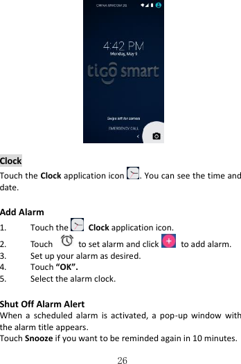   26    Clock Touch the Clock application icon . You can see the time and date.  Add Alarm 1. Touch the   Clock application icon. 2. Touch    to set alarm and click   to add alarm. 3. Set up your alarm as desired. 4. Touch “OK”. 5. Select the alarm clock.  Shut Off Alarm Alert When  a  scheduled  alarm  is  activated,  a  pop-up  window  with the alarm title appears. Touch Snooze if you want to be reminded again in 10 minutes. 