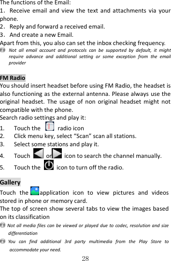   28 The functions of the Email: 1．Receive  email  and  view  the  text  and  attachments  via  your phone.   2．Reply and forward a received email. 3．And create a new Email. Apart from this, you also can set the inbox checking frequency.  Not  all  email  account  and  protocols  can  be  supported  by  default,  it  might require  advance  and  additional  setting  or  some  exception  from  the  email provider  FM Radio You should insert headset before using FM Radio, the headset is also functioning as the external antenna. Please always use the original  headset.  The  usage  of  non  original  headset  might  not compatible with the phone. Search radio settings and play it: 1. Touch the    radio icon 2. Click menu key, select “Scan” scan all stations. 3. Select some stations and play it. 4. Touch    or   icon to search the channel manually. 5. Touch the    icon to turn off the radio.  Gallery Touch  the application  icon  to  view  pictures  and  videos stored in phone or memory card. The top of screen show several tabs to view the images based on its classification   Not all  media files can be viewed or played due  to codec, resolution and size differentiation   You  can  find  additional  3rd  party  multimedia  from  the  Play  Store  to accommodate your need. 