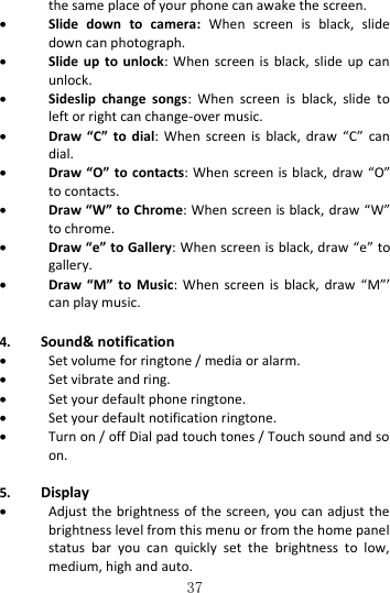   37 the same place of your phone can awake the screen.  Slide  down  to  camera:  When  screen  is  black,  slide down can photograph.  Slide  up  to  unlock:  When  screen  is black,  slide  up  can unlock.  Sideslip  change  songs:  When  screen  is  black,  slide  to left or right can change-over music.  Draw  “C”  to  dial:  When  screen  is  black,  draw  “C”  can dial.  Draw “O” to contacts: When screen is black,  draw  “O” to contacts.  Draw “W” to Chrome: When screen is black, draw “W” to chrome.  Draw “e” to Gallery: When screen is black, draw “e” to gallery.  Draw  “M”  to  Music:  When screen  is  black,  draw  “M”’   can play music.  4. Sound&amp; notification  Set volume for ringtone / media or alarm.  Set vibrate and ring.  Set your default phone ringtone.  Set your default notification ringtone.  Turn on / off Dial pad touch tones / Touch sound and so on.    5. Display  Adjust the brightness of the screen, you can adjust the brightness level from this menu or from the home panel status  bar  you  can  quickly  set  the  brightness  to  low, medium, high and auto. 