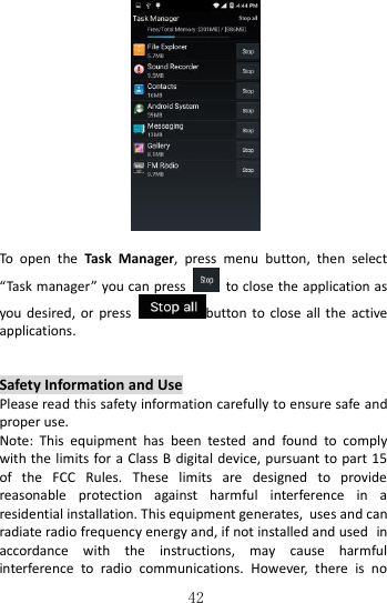   42     To  open  the  Task  Manager,  press  menu  button,  then  select “Task manager” you can press    to close the application as you desired,  or  press  button to  close  all the  active applications.          Safety Information and Use Please read this safety information carefully to ensure safe and proper use. Note:  This  equipment  has  been  tested  and  found  to  comply with the  limits for  a Class B digital device, pursuant to part  15 of  the  FCC  Rules.  These  limits  are  designed  to  provide reasonable  protection  against  harmful  interference  in  a residential installation. This equipment generates, uses and can radiate radio frequency energy and, if not installed and used in accordance  with  the  instructions,  may  cause  harmful interference  to  radio  communications.  However,  there  is  no 