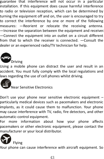   43 guarantee  that  interference  will  not  occur  in  a  particular installation. If this equipment does cause harmful interference to  radio  or  television  reception,  which  can  be  determined  by turning the equipment off and on, the user is encouraged to try to  correct  the  interference  by  one  or  more  of  the  following measures:  —Reorient  or  relocate  the  receiving  antenna. —Increase the separation between the equipment and receiver. —Connect  the  equipment  into an  outlet on  a  circuit  different from  that  to  which  the  receiver  is  connected.  —Consult  the dealer or an experienced radio/TV technician for help.  Driving Using  a  mobile  phone  can  distract  the  user  and  result  in  an accident. You  must fully comply with the local regulations and laws regarding the use of cell phones whilst driving. Near Sensitive Electronics    Don’t  use  your  phone  near  sensitive  electronic  equipment  – particularly medical devices such as pacemakers and electronic implants,  as  it  could  cause  them  to  malfunction.  Your  phone may cause interference with TV, radio, fire detectors, and other automatic-control equipment.   For  more  information  about  how  your  phone  affects pacemakers or other electronic equipment, please contact the manufacturer or your local distributor.   Flying Your phone can cause interference with aircraft equipment. So 