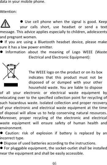   46 data in your mobile phone.  Attention:    Use  cell  phone  when  the  signal  is  good.  Keep your  calls  short,  use  headset  or  send  a  text message. This advice applies especially to children, adolescents and pregnant women.   If  you  are  using  a  Bluetooth  headset  device,  please  make sure it has a low power emitter.   Information  about  the  meaning  of  Logo  WEEE  (Waste Electrical and Electronic Equipment):      The WEEE logo on the product or on its box indicates  that  this  product  must  not  be disposed  of  or  dumped  with  your  other household waste. You are liable to dispose of  all  your  electronic  or  electrical  waste  equipment  by relocating over to the specified collection point for recycling of such hazardous waste. Isolated collection and proper recovery of  your  electronic  and  electrical  waste equipment at the  time of disposal  will allow  us to help  conserving  natural  resources. Moreover,  proper  recycling  of  the  electronic  and  electrical waste  equipment  will  ensure  safety  of  human  health  and environment.   Caution:  risk  of  explosion  if  battery  is  replaced  by  an incorrect type.  Dispose of used batteries according to the instructions.  For pluggable equipment, the socket-outlet shall be installed near the equipment and shall be easily accessible. 