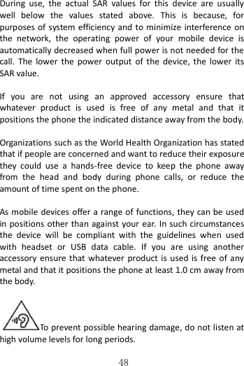   48  During  use,  the  actual  SAR  values  for  this  device  are  usually well  below  the  values  stated  above.  This  is  because,  for purposes of system efficiency and to minimize  interference  on the  network,  the  operating  power  of  your  mobile  device  is automatically decreased when full power is not needed for the call.  The  lower  the  power  output  of  the  device,  the  lower  its SAR value.  If  you  are  not  using  an  approved  accessory  ensure  that whatever  product  is  used  is  free  of  any  metal  and  that  it positions the phone the indicated distance away from the body.    Organizations such as the World Health Organization has stated that if people are concerned and want to reduce their exposure they  could  use  a  hands-free  device  to  keep  the  phone  away from  the  head  and  body  during  phone  calls,  or  reduce  the amount of time spent on the phone.  As mobile  devices offer a range of functions, they can be used in positions other than against your ear. In such circumstances the  device  will  be  compliant  with  the  guidelines  when  used with  headset  or  USB  data  cable.  If  you  are  using  another accessory  ensure  that  whatever  product  is  used is free of  any metal and that it positions the phone at least 1.0 cm away from the body.  To prevent possible hearing damage, do not listen at high volume levels for long periods.       