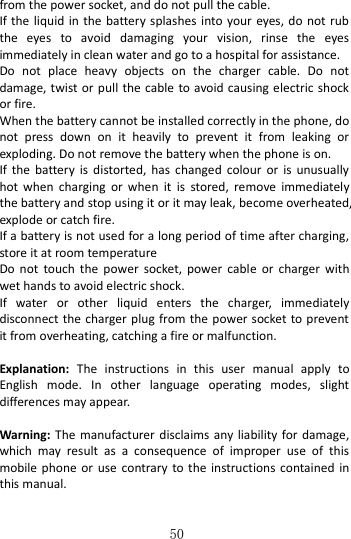   50 from the power socket, and do not pull the cable.               If the liquid in the battery splashes  into your eyes, do not rub the  eyes  to  avoid  damaging  your  vision,  rinse  the  eyes immediately in clean water and go to a hospital for assistance. Do  not  place  heavy  objects  on  the  charger  cable.  Do  not damage, twist or  pull  the cable to avoid causing electric shock or fire.     When the battery cannot be installed correctly in the phone, do not  press  down  on  it  heavily  to  prevent  it  from  leaking  or exploding. Do not remove the battery when the phone is on.   If  the battery  is  distorted,  has  changed  colour  or  is  unusually hot  when  charging  or  when  it  is  stored,  remove  immediately the battery and stop using it or it may leak, become overheated, explode or catch fire.   If a battery is not used for a long period of time after charging, store it at room temperature Do  not  touch  the  power  socket,  power  cable  or  charger  with wet hands to avoid electric shock. If  water  or  other  liquid  enters  the  charger,  immediately disconnect the charger plug from the power socket to prevent it from overheating, catching a fire or malfunction.    Explanation:  The  instructions  in  this  user  manual  apply  to English  mode.  In  other  language  operating  modes,  slight differences may appear.  Warning:  The  manufacturer  disclaims any liability for  damage, which  may  result  as  a  consequence  of  improper  use  of  this mobile phone or  use contrary  to the  instructions contained in this manual.  