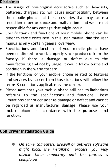   51 Disclaimer  The  usage  of  non-original  accessories  such  as headsets, batteries,  chargers  etc,  will  cause  incompatibility  between the  mobile  phone  and  the  accessories  that  may  cause  a reduction in performance and malfunction, and we are not responsible for any damage that might occur.  Specifications  and  functions  of  your  mobile  phone  can  be differ to  those  contained  in  this user  manual  due  the  user manual is only contain general overview.  Specifications  and  functions  of  your  mobile  phone  have been confirmed to work properly since  produced from the factory.  If  there  is  damage  or  defect  due  to  the manufacturing and not by usage, it would follow terms and condition in the warranty card.  If  the  functions  of  your  mobile  phone  related  to  features and services by carrier then those functions will follow  the terms &amp; conditions applicable by the carrier.  Please note that  your  mobile phone  still  has  its limitations referring  to  the  specifications  and  functions.  These limitations cannot consider as damage or defect and cannot be  regarded  as  manufacturer  damage.  Please  use  your mobile  phone  in  accordance  with  the  purposes  and functions.   USB Driver Installation Guide   On  some  computers,  firewall  or  antivirus  software might  block  the  installation  process,  you  may disable  them  temporary  until  the  process  is completed 