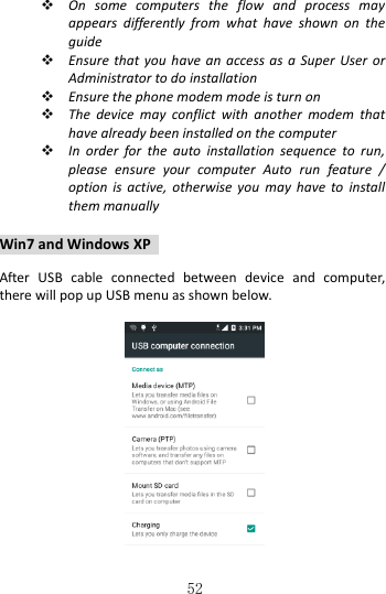   52  On  some  computers  the  flow  and  process  may appears  differently  from  what  have  shown  on  the guide  Ensure that  you  have an  access  as  a Super User or Administrator to do installation  Ensure the phone modem mode is turn on  The  device  may  conflict  with  another  modem  that have already been installed on the computer  In  order  for  the  auto  installation  sequence  to  run, please  ensure  your  computer  Auto  run  feature  / option  is  active,  otherwise  you  may  have  to  install them manually  Win7 and Windows XP    After  USB  cable  connected  between  device  and  computer, there will pop up USB menu as shown below.     