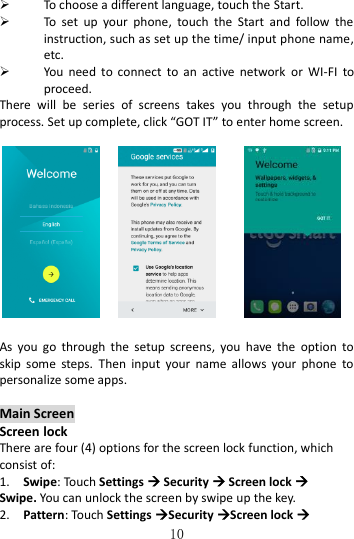   10  To choose a different language, touch the Start.  To  set  up  your  phone,  touch  the  Start  and  follow  the instruction, such as set up the time/ input phone name, etc.    You  need  to  connect  to  an  active  network  or  WI-FI  to proceed. There  will  be  series  of  screens  takes  you  through  the  setup process. Set up complete, click “GOT IT” to enter home screen.                      As  you  go  through  the  setup  screens,  you  have  the  option  to skip  some  steps.  Then  input  your  name  allows  your  phone  to personalize some apps.  Main Screen Screen lock There are four (4) options for the screen lock function, which consist of: 1.    Swipe: Touch Settings  Security  Screen lock  Swipe. You can unlock the screen by swipe up the key. 2.    Pattern: Touch Settings Security Screen lock  