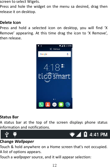   12 screen to select Wigets. Press and  hole  the  widget  on  the menu  sa desired,  drag then release it on desktop.  Delete Icon Press  and  hold  a  selected  icon  on  desktop,  you  will  find  ‘X Remove’  appearing.  At  this time  drag the  icon  to  ‘X  Remove’, then release.      Status Bar A  status  bar  at  the  top  of  the  screen  displays  phone  status information and notifications.    Change Wallpaper Touch &amp; hold anywhere on a Home screen that&apos;s not occupied. A list of options appears. Touch a wallpaper source, and it will appear selection: 