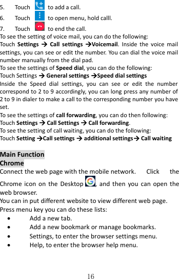   16 5. Touch    to add a call. 6. Touch    to open menu, hold calll. 7. Touch    to end the call. To see the setting of voice mail, you can do the following: Touch  Settings    Call  settings  Voicemail.  Inside  the  voice  mail settings, you can see or edit the number. You can dial the voice mail number manually from the dial pad. To see the settings of Speed dial, you can do the following: Touch Settings  General settings Speed dial settings Inside  the  Speed  dial  settings,  you  can  see  or  edit  the  number correspond to 2 to 9 accordingly, you can long press any number of 2 to 9 in dialer to make a call to the corresponding number you have set. To see the settings of call forwarding, you can do then following: Touch Settings  Call Settings  Call forwarding. To see the setting of call waiting, you can do the following: Touch Setting Call settings  additional settings Call waiting  Main Function Chrome Connect the web page with the mobile network.  Click  the Chrome icon  on  the  Desktop , and  then  you  can  open the web browser. You can in put different website to view different web page.   Press menu key you can do these lists:  Add a new tab.  Add a new bookmark or manage bookmarks.  Settings, to enter the browser settings menu.  Help, to enter the browser help menu. 