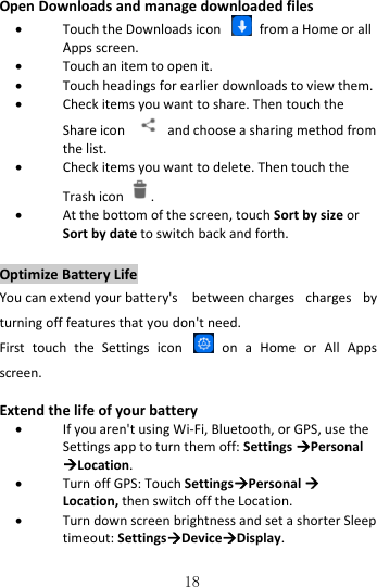   18 Open Downloads and manage downloaded files  Touch the Downloads icon    from a Home or all Apps screen.  Touch an item to open it.  Touch headings for earlier downloads to view them.  Check items you want to share. Then touch the Share icon    and choose a sharing method from the list.  Check items you want to delete. Then touch the Trash icon .  At the bottom of the screen, touch Sort by size or Sort by date to switch back and forth. Optimize Battery Life You can extend your battery&apos;s   between charges  charges  by turning off features that you don&apos;t need.   First  touch  the  Settings  icon   on  a  Home  or  All  Apps screen.  Extend the life of your battery  If you aren&apos;t using Wi-Fi, Bluetooth, or GPS, use the Settings app to turn them off: Settings Personal Location.  Turn off GPS: Touch SettingsPersonal  Location, then switch off the Location.   Turn down screen brightness and set a shorter Sleep timeout: SettingsDeviceDisplay. 