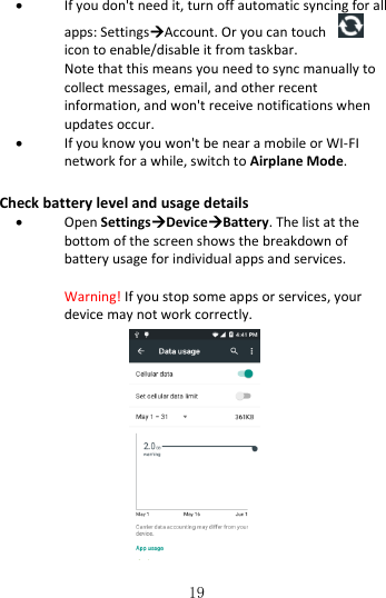   19  If you don&apos;t need it, turn off automatic syncing for all apps: SettingsAccount. Or you can touch   icon to enable/disable it from taskbar. Note that this means you need to sync manually to collect messages, email, and other recent information, and won&apos;t receive notifications when updates occur.  If you know you won&apos;t be near a mobile or WI-FI network for a while, switch to Airplane Mode. Check battery level and usage details  Open SettingsDeviceBattery. The list at the bottom of the screen shows the breakdown of battery usage for individual apps and services.  Warning! If you stop some apps or services, your device may not work correctly.             