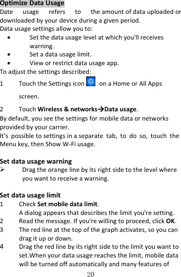   20 Optimize Data Usage Date  usage  refers  to  the amount of data uploaded or downloaded by your device during a given period. Data usage settings allow you to:  Set the data usage level at which you&apos;ll receives warning.  Set a data usage limit.  View or restrict data usage app. To adjust the settings described: 1 Touch the Settings icon   on a Home or All Apps screen. 2 Touch Wireless &amp; networksData usage. By default, you see the settings for mobile data or networks provided by your carrier. It’s  possible to settings in a separate  tab,  to  do  so,  touch  the Menu key, then Show W-Fi usage.  Set data usage warning  Drag the orange line by its right side to the level where you want to receive a warning.  Set data usage limit 1 Check Set mobile data limit. A dialog appears that describes the limit you&apos;re setting. 2 Read the message. If you&apos;re willing to proceed, click OK. 3 The red line at the top of the graph activates, so you can drag it up or down. 4 Drag the red line by its right side to the limit you want to set.When your data usage reaches the limit, mobile data will be turned off automatically and many features of 