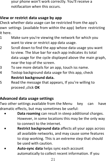   21 your phone won’t work correctly. You’ll receive a notifacaiton when this occurs. View or restrict data usage by app Check whether data usage can be restricted from the app&apos;s own  settings  (available from within the app)  before  restricting it here. 1 Make sure you&apos;re viewing the network for which you want to view or restrict app data usage. 2 Scroll down to find the app whose data usage you want to view. The blue bar for each app indicates its total data usage for the cycle displayed above the main graph, near the top of the screen. 3 To see more details for an app, touch iss name. 4 Tostop background data usage for this app, check Restrict background data. 5 Read the message that appears, If you’re willing to proceed ,click OK Advanced data usage settings Two other settings available from the Menu  key  can  have dramatic effects, but may sometimes be useful:  Data roaming can result in steep additional charges. However, in some locations this may be the only way to connect to the internet.  Restrict background data affects all your apps across all available networks, and may cause some features to stop working. This is an extreme step that should be used with caution.  Auto‐sync data helps sync each account automatically to collect recent information. If you 