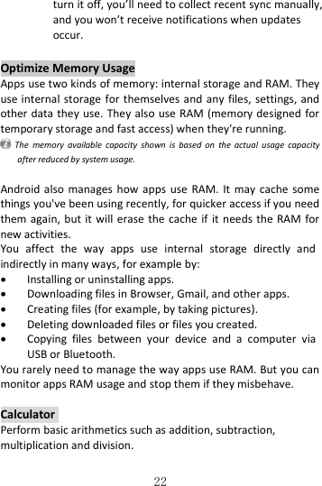   22 turn it off, you’ll need to collect recent sync manually, and you won’t receive notifications when updates occur. Optimize Memory Usage Apps use two kinds of memory: internal storage and RAM. They use internal storage for themselves and  any  files,  settings,  and other data they use. They also use RAM (memory designed for temporary storage and fast access) when they&apos;re running.   The  memory  available  capacity  shown  is  based  on  the  actual  usage  capacity after reduced by system usage.  Android also  manages  how apps  use RAM. It  may cache  some things you&apos;ve been using recently, for quicker access if you need them again, but  it  will  erase  the cache if  it  needs  the RAM for new activities. You  affect  the  way  apps  use  internal  storage  directly  and indirectly in many ways, for example by:  Installing or uninstalling apps.  Downloading files in Browser, Gmail, and other apps.  Creating files (for example, by taking pictures).  Deleting downloaded files or files you created.  Copying  files  between  your  device  and  a  computer  via USB or Bluetooth. You rarely need to manage the way apps use RAM. But you can monitor apps RAM usage and stop them if they misbehave.  Calculator  Perform basic arithmetics such as addition, subtraction, multiplication and division. 