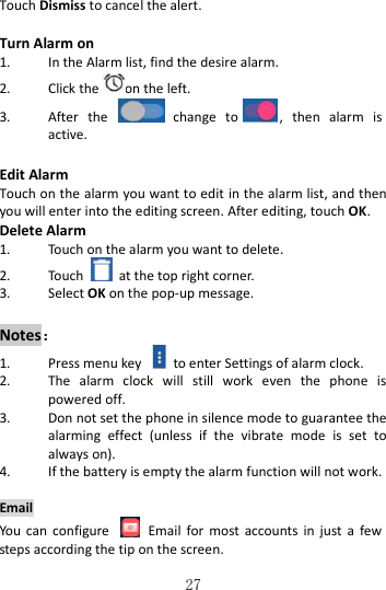   27 Touch Dismiss to cancel the alert.  Turn Alarm on 1. In the Alarm list, find the desire alarm. 2. Click the on the left. 3. After  the    change  to ,  then  alarm  is active.  Edit Alarm Touch on the alarm you want to edit in the alarm list, and then you will enter into the editing screen. After editing, touch OK. Delete Alarm 1. Touch on the alarm you want to delete. 2. Touch    at the top right corner.   3. Select OK on the pop-up message.  Notes： 1. Press menu key    to enter Settings of alarm clock. 2. The  alarm  clock  will  still  work  even  the  phone  is powered off. 3. Don not set the phone in silence mode to guarantee the alarming  effect  (unless  if  the  vibrate  mode  is  set  to always on). 4. If the battery is empty the alarm function will not work.  Email You  can  configure    Email  for  most  accounts  in  just  a  few steps according the tip on the screen. 