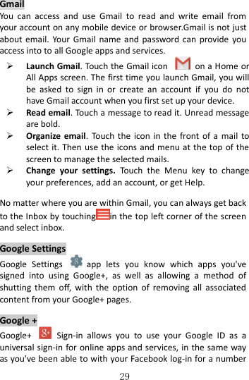   29   Gmail You  can  access  and  use  Gmail  to  read  and  write  email  from your account on any mobile device or browser.Gmail is not just about email.  Your  Gmail  name and  password can  provide  you access into to all Google apps and services.  Launch Gmail. Touch the Gmail icon    on a Home or All Apps screen. The first time you launch Gmail, you will be  asked  to  sign  in  or  create  an  account  if  you  do  not have Gmail account when you first set up your device.    Read email. Touch a message to read it. Unread message are bold.  Organize  email.  Touch the  icon  in  the front of a  mail  to select it. Then  use the icons and menu at the top of the screen to manage the selected mails.  Change  your  settings.  Touch  the  Menu  key  to  change your preferences, add an account, or get Help.  No matter where you are within Gmail, you can always get back to the Inbox by touching in the top left corner of the screen and select inbox.  Google Settings Google  Settings    app  lets  you  know  which  apps  you&apos;ve signed  into  using  Google+,  as  well  as  allowing  a  method  of shutting  them  off,  with  the  option  of  removing  all  associated content from your Google+ pages.  Google + Google+    Sign-in  allows  you  to  use  your  Google  ID  as  a universal sign-in for online apps and services, in the same way as you&apos;ve been able to with your Facebook log-in for a number 