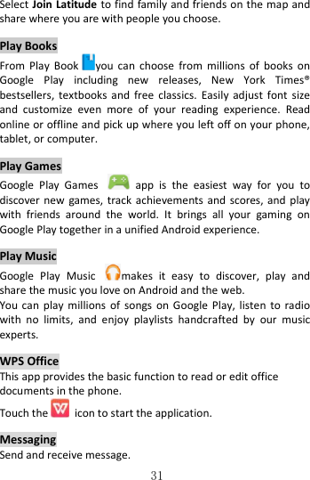   31 Select Join Latitude to find family and friends on the map and share where you are with people you choose.  Play Books From  Play  Book you can  choose  from  millions  of  books  on Google  Play  including  new  releases,  New  York  Times® bestsellers,  textbooks  and  free  classics.  Easily  adjust  font  size and  customize  even  more  of  your  reading  experience.  Read online or offline and pick up where you left off on your phone, tablet, or computer.  Play Games Google  Play  Games    app  is  the  easiest  way  for  you  to discover new games, track achievements and  scores,  and  play with  friends  around  the  world.  It  brings  all  your  gaming  on Google Play together in a unified Android experience.  Play Music Google  Play  Music  makes  it  easy  to  discover,  play  and share the music you love on Android and the web.   You can  play millions  of  songs  on Google  Play, listen  to radio with  no  limits,  and  enjoy  playlists  handcrafted  by  our  music experts.  WPS Office This app provides the basic function to read or edit office documents in the phone. Touch the   icon to start the application.  Messaging Send and receive message. 