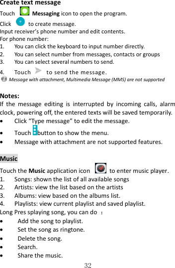   32 Create text message Touch    Messaging icon to open the program. Click    to create message. Input receiver’s phone number and edit contents. For phone number: 1. You can click the keyboard to input number directly. 2. You can select number from messages, contacts or groups 3. You can select several numbers to send. 4. Touch   to send the message.   Message with attachment, Multimedia Message (MMS) are not supported  Notes: If  the  message  editing  is  interrupted  by  incoming  calls,  alarm clock, powering off, the entered texts will be saved temporarily.    Click “Type message” to edit the message.  Touch button to show the menu.  Message with attachment are not supported features.  Music Touch the Music application icon    to enter music player. 1. Songs: shown the list of all available songs 2. Artists: view the list based on the artists 3. Albums: view based on the albums list. 4. Playlists: view current playlist and saved playlist. Long Pres splaying song, you can do  ：  Add the song to playlist.  Set the song as ringtone.  Delete the song.  Search.  Share the music. 