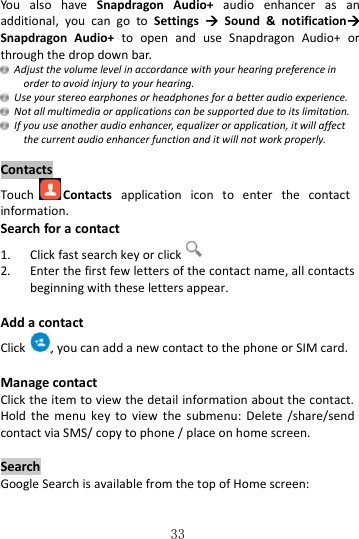   33 You  also  have  Snapdragon  Audio+  audio  enhancer  as  an additional,  you  can  go  to  Settings    Sound  &amp;  notification Snapdragon  Audio+  to  open  and  use  Snapdragon  Audio+  or through the drop down bar.   Adjust the volume level in accordance with your hearing preference in order to avoid injury to your hearing.   Use your stereo earphones or headphones for a better audio experience.   Not all multimedia or applications can be supported due to its limitation.  If you use another audio enhancer, equalizer or application, it will affect the current audio enhancer function and it will not work properly.  Contacts Touch Contacts  application  icon  to  enter  the  contact information. Search for a contact 1.    Click fast search key or click  2.  Enter the first few letters of the contact name, all contacts beginning with these letters appear.  Add a contact Click , you can add a new contact to the phone or SIM card.    Manage contact Click the item to view the detail information about the contact. Hold  the  menu  key  to  view  the  submenu:  Delete  /share/send contact via SMS/ copy to phone / place on home screen.  Search Google Search is available from the top of Home screen: 