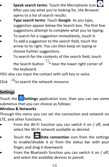   34  Speak search terms: Touch the Microphone icon , After you say what you’re looking for, the Browser opens to a list of search results.  Type search terms: Touch Google. As you type, suggestion appear below the Search box. The first few suggestions attempt to complete what you’ve typing:  To search for a suggestion immediately, touch it.  To add a suggestion to the search field, touch the arrow to its right. You can then keep on typing or choose further suggestions.  To search for the contents of the search field, touch the Search button near the lower right corner of the keyboard. YOU also can input the contact with soft key or voice. Click to search the network resource.  Settings Touch the Settings  application icon, then you can see some submenus that you can choose as follows: Wireless &amp; Networks Through this menu you can set the connection and network on LTE, and other functions.  From the Wi-Fi  function you can switch it on /  off, and select the Wi-Fi network available as desired.  Touch  the  Data connection  icon  from the  settings to  enable/disable  it  or  from  the  status  bar  with  your finger, and drag it downward.  From the Bluetooth function you can switch it on / off, and select the available devices to paired. 