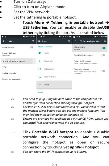   35  Turn on Data usage.  Click to turn on Airplane mode.  Set the VPN network  Set the tethering &amp; portable hotspot. - Touch  More    Tethering  &amp;  portable  hotspot   USB tethering. You  can  enable  or disable  theUSB tetheringby ticking the box, As illustrated below   You need to plug using the data cable to the computer to use handset for Data connection sharing through USB port.  For Win XP SP2 or below and Macintosh OS, you need to install the modem driver before you can use the modem function. You may find the installation guide on the page 40  Drivers are provided inside phone as a virtual CD ROM, where you can install it in accordance with the OS you use.  - Click  Portable  Wi-Fi  hotspot  to  enable  /  disable portable  network  connection.  And  you  can configure  the  hotspot  as  open  or  secure connection by touching Set up Wi-Fi hotspot  You can share the Wi-Fi connection up to 5 users.  