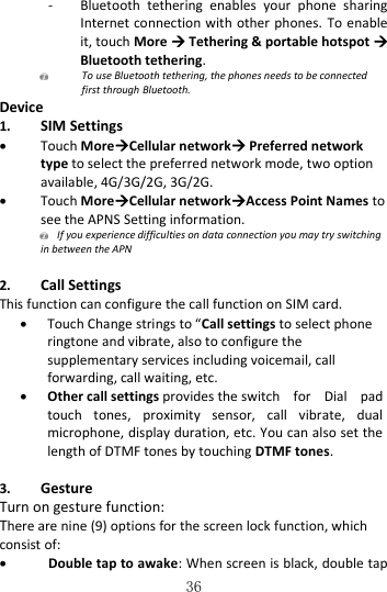   36 - Bluetooth  tethering  enables  your  phone  sharing Internet connection with other phones. To enable it, touch More  Tethering &amp; portable hotspot  Bluetooth tethering.    To use Bluetooth tethering, the phones needs to be connected first through Bluetooth. Device 1. SIM Settings  Touch MoreCellular network Preferred network type to select the preferred network mode, two option available, 4G/3G/2G, 3G/2G.    Touch MoreCellular networkAccess Point Names to see the APNS Setting information.    If you experience difficulties on data connection you may try switching in between the APN  2. Call Settings This function can configure the call function on SIM card.    Touch Change strings to “Call settings to select phone ringtone and vibrate, also to configure the supplementary services including voicemail, call forwarding, call waiting, etc.  Other call settings provides the switch  for  Dial  pad touch  tones,  proximity  sensor,  call  vibrate,  dual microphone, display duration, etc. You can also set the length of DTMF tones by touching DTMF tones.  3. Gesture Turn on gesture function: There are nine (9) options for the screen lock function, which consist of:  Double tap to awake: When screen is black, double tap 